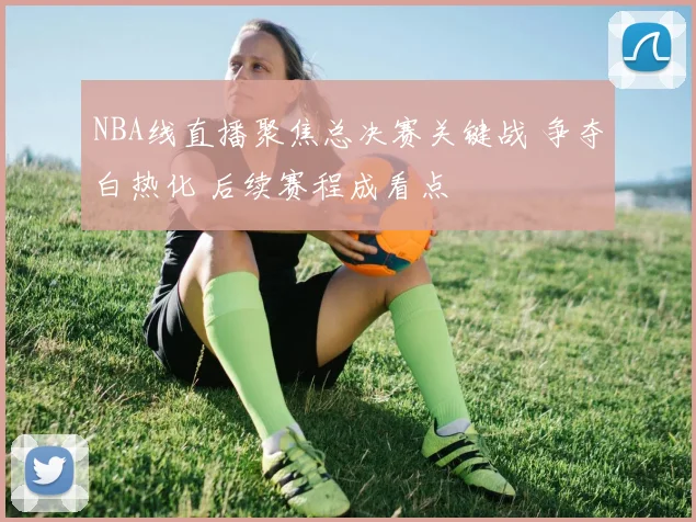 NBA线直播聚焦总决赛关键战 争夺白热化 后续赛程成看点
