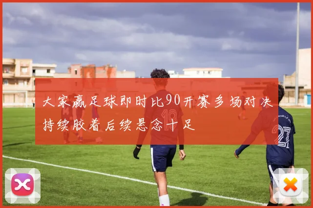 大家赢足球即时比90开赛多场对决持续胶着后续悬念十足