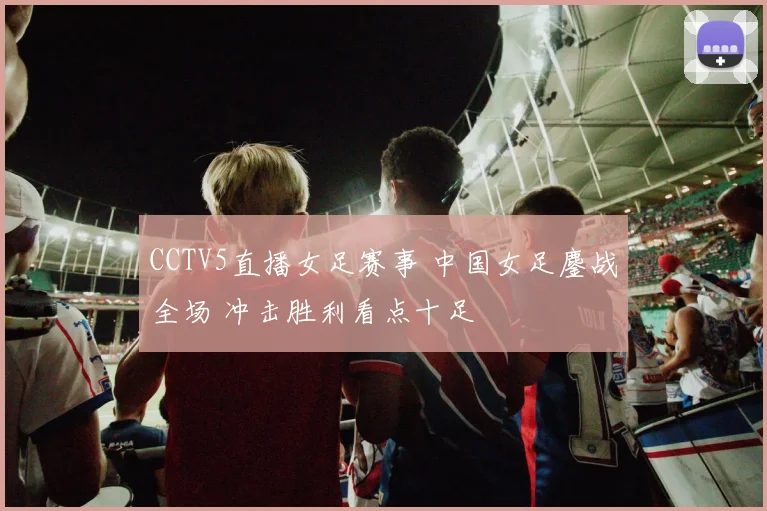 CCTV5直播女足赛事 中国女足鏖战全场 冲击胜利看点十足