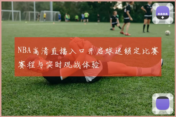 NBA高清直播入口开启球迷锁定比赛赛程与实时观战体验